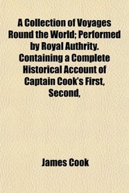 A Collection of Voyages Round the World; Performed by Royal Authrity. Containing a Complete Historical Account of Captain Cook's First, Second,