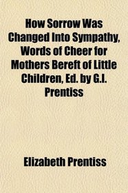 How Sorrow Was Changed Into Sympathy, Words of Cheer for Mothers Bereft of Little Children, Ed. by G.l. Prentiss