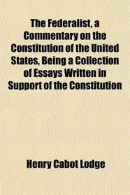 The Federalist, a Commentary on the Constitution of the United States, Being a Collection of Essays Written in Support of the Constitution