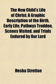 The New Child's Life of Christ; A Graphic Description of the Birth, Early Life, Pathwys Trodden, Scenes Visited, and Trials Endured by Our Lord