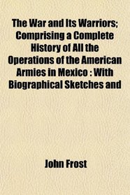 The War and Its Warriors; Comprising a Complete History of All the Operations of the American Armies in Mexico: With Biographical Sketches and