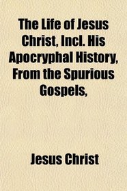 The Life of Jesus Christ, Incl. His Apocryphal History, From the Spurious Gospels,