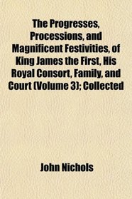 The Progresses, Processions, and Magnificent Festivities, of King James the First, His Royal Consort, Family, and Court (Volume 3); Collected