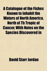 A Catalogue of the Fishes Known to Inhabit the Waters of North America, North of Th Tropic of Cancer, With Notes on the Species Discovered in