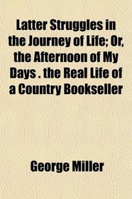 Latter Struggles in the Journey of Life; Or, the Afternoon of My Days . the Real Life of a Country Bookseller