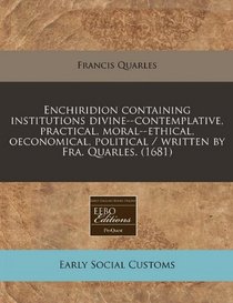 Enchiridion containing institutions divine--contemplative, practical, moral--ethical, oeconomical, political / written by Fra. Quarles. (1681)