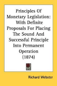 Principles Of Monetary Legislation: With Definite Proposals For Placing The Sound And Successful Principle Into Permanent Operation (1874)