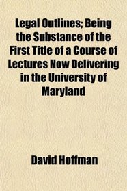 Legal Outlines; Being the Substance of the First Title of a Course of Lectures Now Delivering in the University of Maryland