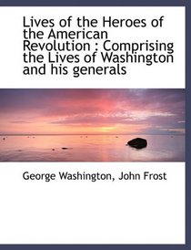 Lives of the Heroes of the American Revolution: Comprising the Lives of Washington and his generals