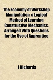 The Economy of Workshop Manipulation, a Logical Method of Learning Constructive Mechanics, Arranged With Questions for the Use of Apprentice