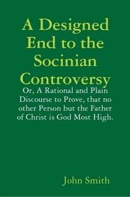 A Designed End to the Socinian Controversy: or, a Rational and Plain Discourse to Prove, That No Other Person But the Father of Christ is God Most High.