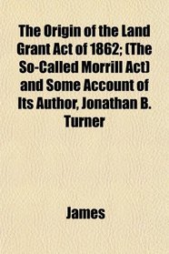 The Origin of the Land Grant Act of 1862; (The So-Called Morrill Act) and Some Account of Its Author, Jonathan B. Turner
