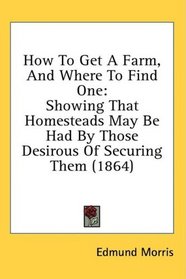 How To Get A Farm, And Where To Find One: Showing That Homesteads May Be Had By Those Desirous Of Securing Them (1864)