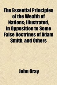 The Essential Principles of the Wealth of Nations; Illustrated, in Opposition to Some False Doctrines of Adam Smith, and Others