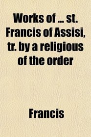 Works of ... st. Francis of Assisi, tr. by a religious of the order