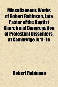 Miscellaneous Works of Robert Robinson, Late Pastor of the Baptist Church and Congregation of Protestant Dissenters, at Cambridge (v.1); To