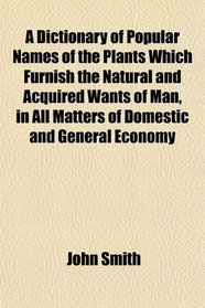 A Dictionary of Popular Names of the Plants Which Furnish the Natural and Acquired Wants of Man, in All Matters of Domestic and General Economy