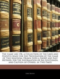 The Game Law; Or, a Collection of the Laws and Statutes Made for the Preservation of the Game of This Kingdom: Drawn Into a Short and Easy Method, for ... and Caution of Others. in Two Parts