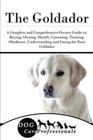 The Goldador: A Complete and Comprehensive Owners Guide to: Buying, Owning, Health, Grooming, Training, Obedience, Understanding and Caring for Your ... to Caring for a Dog from a Puppy to Old Age)