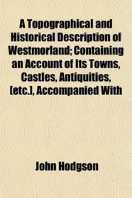 A Topographical and Historical Description of Westmorland; Containing an Account of Its Towns, Castles, Antiquities, [etc.], Accompanied With