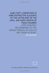 Early piety, exemplified in some instructive accounts of the latter part of the lives, and happy deaths of pious children: affectionately recommended to ... perusal of such as are young in years.