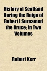 History of Scotland During the Reign of Robert I Surnamed the Bruce; In Two Volumes