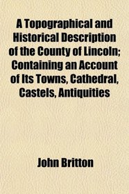 A Topographical and Historical Description of the County of Lincoln; Containing an Account of Its Towns, Cathedral, Castels, Antiquities