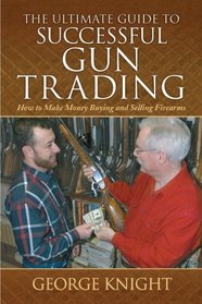The Ultimate Guide to Successful Gun Trading: How to Make Money Buying and Selling Firearms (The Ultimate Guides)