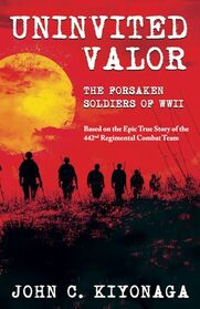 Uninvited Valor--The Forsaken Soldiers of WWII: Based on the Epic True Story of the 442nd Regimental Combat Team