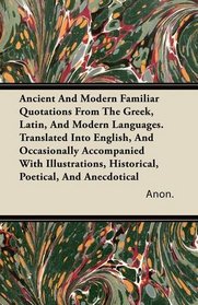 Ancient And Modern Familiar Quotations From The Greek, Latin, And Modern Languages. Translated Into English, And Occasionally Accompanied With Illustrations, Historical, Poetical, And Anecdotical