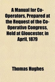A Manual for Co-Operators, Prepared at the Request of the Co-Operative Congress, Held at Gloucester, in April, 1879