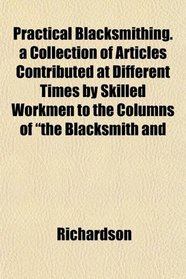 Practical Blacksmithing. a Collection of Articles Contributed at Different Times by Skilled Workmen to the Columns of 