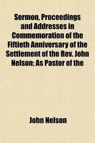 Sermon, Proceedings and Addresses in Commemoration of the Fiftieth Anniversary of the Settlement of the Rev. John Nelson; As Pastor of the