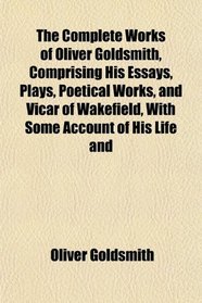 The Complete Works of Oliver Goldsmith, Comprising His Essays, Plays, Poetical Works, and Vicar of Wakefield, With Some Account of His Life and