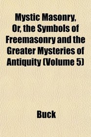 Mystic Masonry, Or, the Symbols of Freemasonry and the Greater Mysteries of Antiquity (Volume 5)