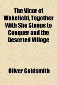 The Vicar of Wakefield, Together With She Stoops to Conquer and the Deserted Village