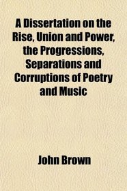 A Dissertation on the Rise, Union and Power, the Progressions, Separations and Corruptions of Poetry and Music