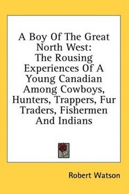 A Boy Of The Great North West: The Rousing Experiences Of A Young Canadian Among Cowboys, Hunters, Trappers, Fur Traders, Fishermen And Indians