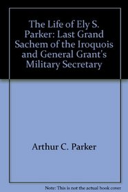 The Life of Ely S. Parker: Last Grand Sachem of the Iroquois and General Grant's Military Secretary