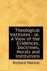 Theological Institutes: or, A View of the Evidences, Doctrines, Morals and Institutions