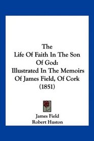 The Life Of Faith In The Son Of God: Illustrated In The Memoirs Of James Field, Of Cork (1851)