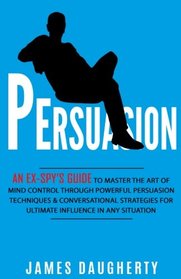 Persuasion: An Ex-SPY?s Guide to Master the Art of Mind Control Through Powerful Persuasion Techniques & Conversational Tactics for Ultimate Influence in Any Situation (Spy Self-Help) (Volume 4)