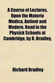 A Course of Lectures, Upon the Materia Medica, Antient and Modern. Read in the Physick Schools at Cambridge, by R. Bradley,