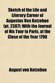 Sketch of the Life and Literary Career of Augustus Von Kotzebue (pt. 2387); With the Journal of His Tour to Paris, at the Close of the Year 1790