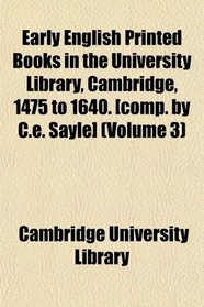 Early English Printed Books in the University Library, Cambridge, 1475 to 1640. [comp. by C.e. Sayle] (Volume 3)
