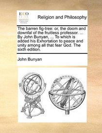 The barren fig-tree: or, the doom and downfal of the fruitless professor. ... By John Bunyan, ... To which is added his Exhortation to peace and unity among all that fear God. The sixth edition.