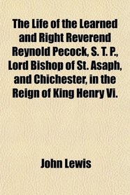 The Life of the Learned and Right Reverend Reynold Pecock, S. T. P., Lord Bishop of St. Asaph, and Chichester, in the Reign of King Henry Vi.