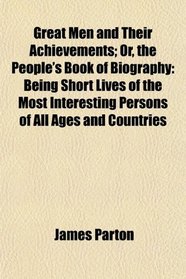 Great Men and Their Achievements; Or, the People's Book of Biography: Being Short Lives of the Most Interesting Persons of All Ages and Countries