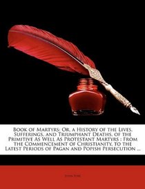 Book of Martyrs: Or, a History of the Lives, Sufferings, and Triumphant Deaths, of the Primitive As Well As Protestant Martyrs : From the Commencement ... Periods of Pagan and Popish Persecution ...
