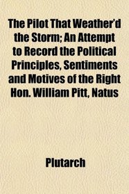 The Pilot That Weather'd the Storm; An Attempt to Record the Political Principles, Sentiments and Motives of the Right Hon. William Pitt, Natus